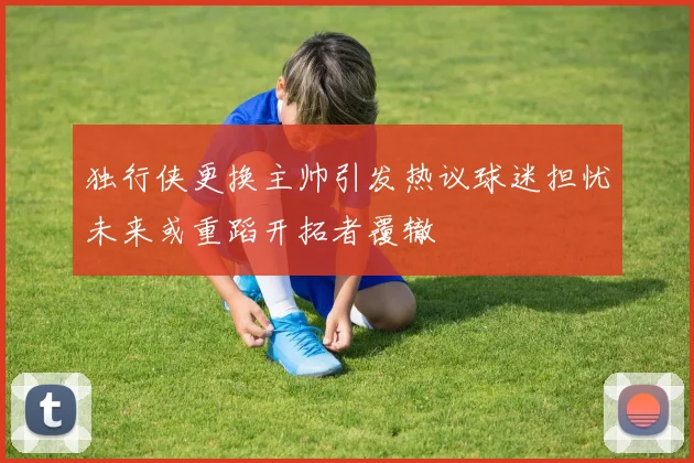 独行侠更换主帅引发热议球迷担忧未来或重蹈开拓者覆辙