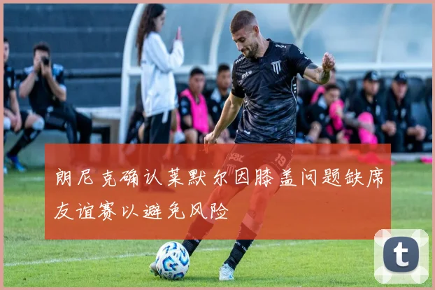 朗尼克确认莱默尔因膝盖问题缺席友谊赛以避免风险
