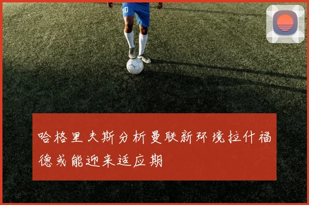 哈格里夫斯分析曼联新环境拉什福德或能迎来适应期