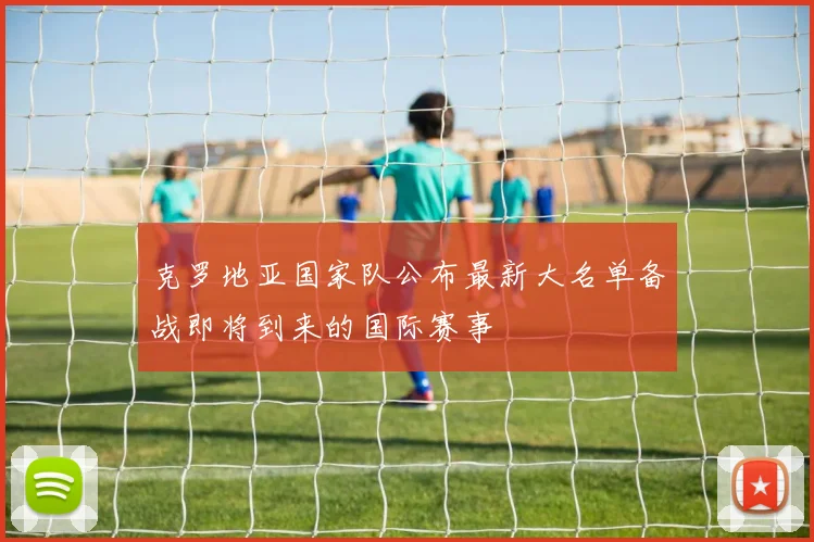 克罗地亚国家队公布最新大名单备战即将到来的国际赛事