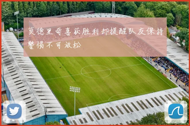 莫德里奇喜获胜利却提醒队友保持警惕不可放松