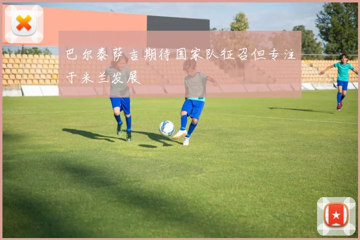 巴尔泰萨吉期待国家队征召但专注于米兰发展