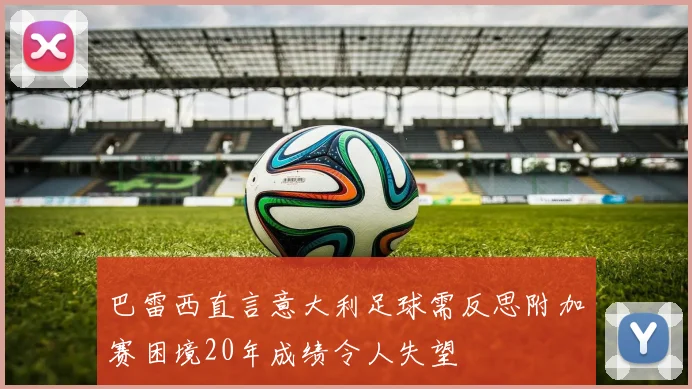 巴雷西直言意大利足球需反思附加赛困境20年成绩令人失望