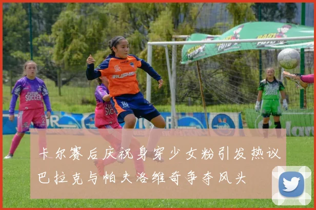 卡尔赛后庆祝身穿少女粉引发热议巴拉克与帕夫洛维奇争夺风头