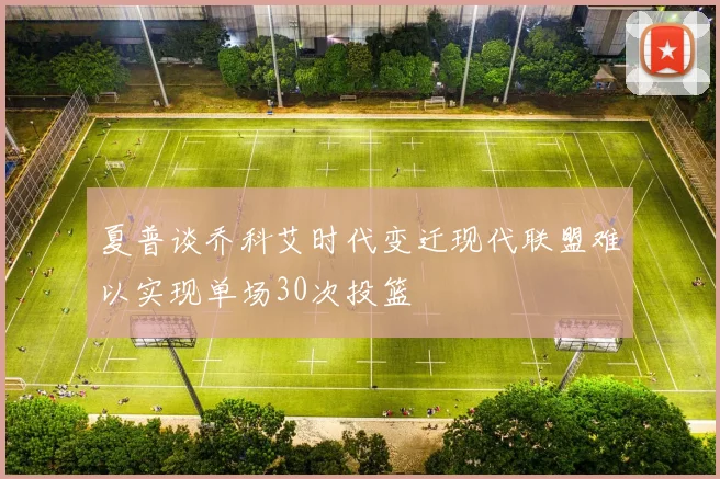夏普谈乔科艾时代变迁现代联盟难以实现单场30次投篮
