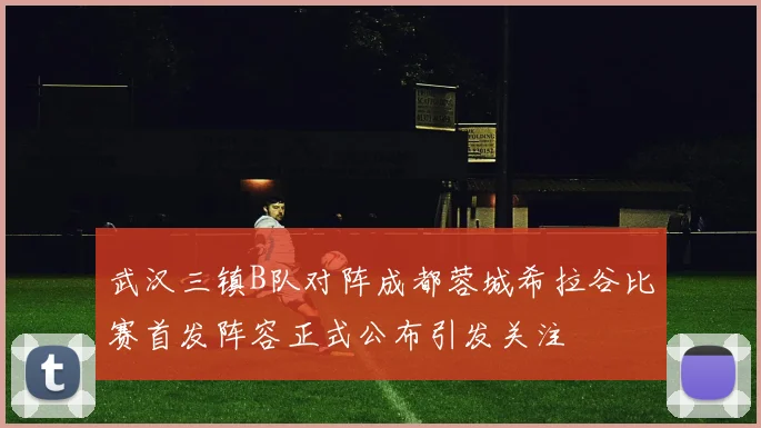 武汉三镇B队对阵成都蓉城希拉谷比赛首发阵容正式公布引发关注