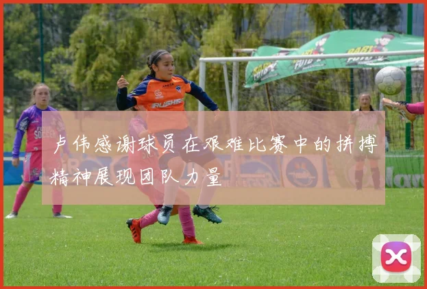 卢伟感谢球员在艰难比赛中的拼搏精神展现团队力量