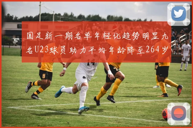 国足新一期名单年轻化趋势明显九名U23球员助力平均年龄降至264岁