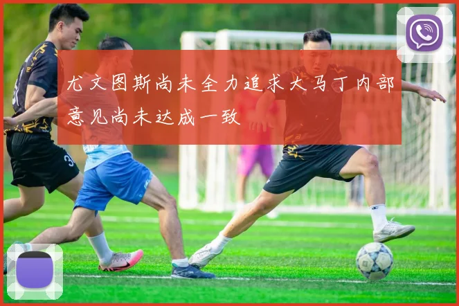 尤文图斯尚未全力追求大马丁内部意见尚未达成一致