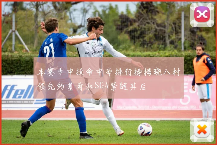 本赛季中投命中率排行榜揭晓八村领先约基奇和SGA紧随其后