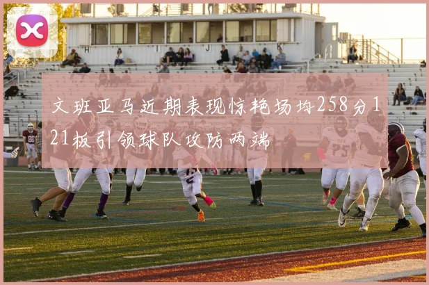 文班亚马近期表现惊艳场均258分121板引领球队攻防两端