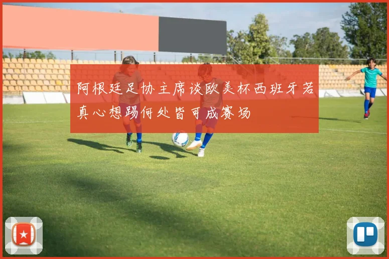 阿根廷足协主席谈欧美杯西班牙若真心想踢何处皆可成赛场