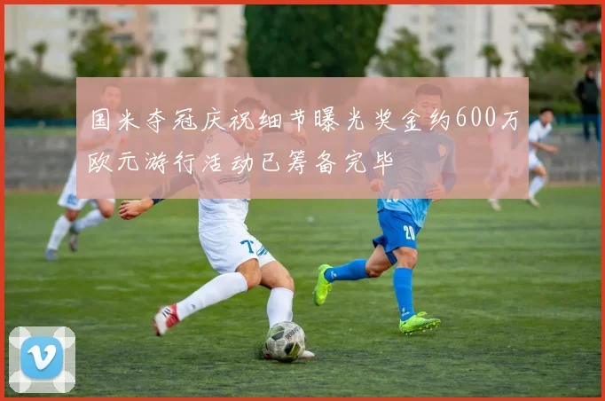 国米夺冠庆祝细节曝光奖金约600万欧元游行活动已筹备完毕