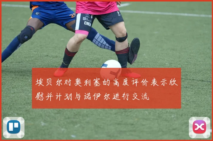 埃贝尔对奥利塞的高度评价表示欣慰并计划与诺伊尔进行交流