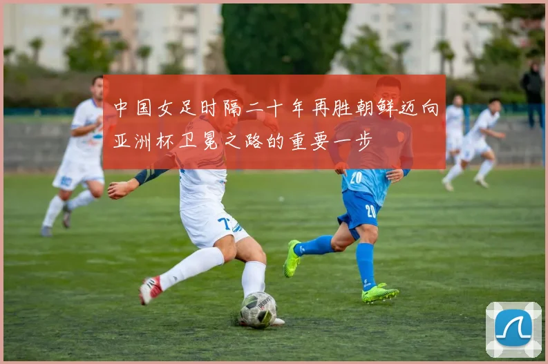 中国女足时隔二十年再胜朝鲜迈向亚洲杯卫冕之路的重要一步