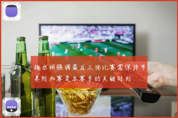 梅尔顿强调最后三场比赛需保持节奏附加赛是本赛季的关键时刻