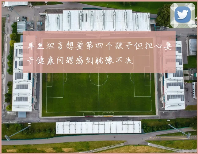 库里坦言想要第四个孩子但担心妻子健康问题感到犹豫不决