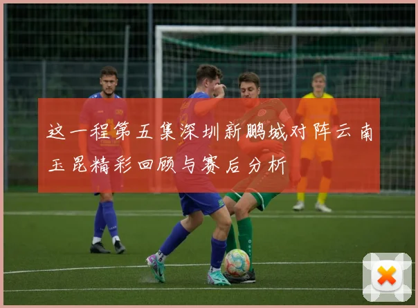 这一程第五集深圳新鹏城对阵云南玉昆精彩回顾与赛后分析