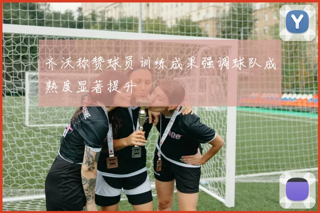 齐沃称赞球员训练成果强调球队成熟度显著提升